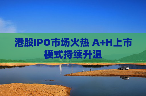 港股IPO市场火热 A+H上市模式持续升温