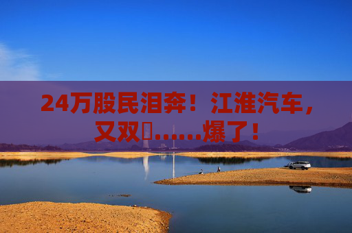 24万股民泪奔！江淮汽车，又双叒……爆了！