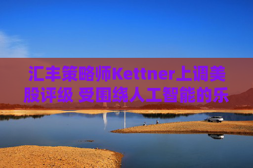 汇丰策略师Kettner上调美股评级 受围绕人工智能的乐观情绪和美元提振  第1张