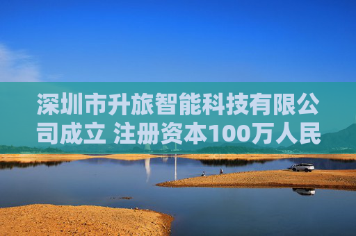 深圳市升旅智能科技有限公司成立 注册资本100万人民币