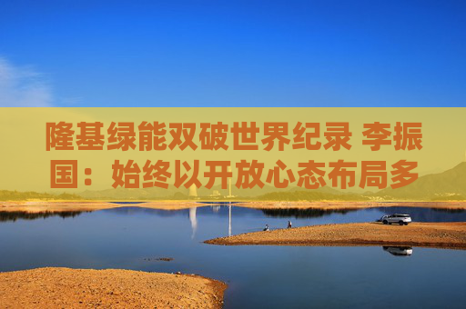 隆基绿能双破世界纪录 李振国：始终以开放心态布局多种技术路线