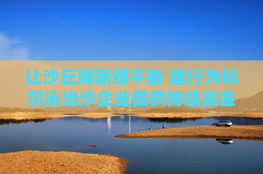 让沙丘间新绿不断 建行为科尔沁治沙企业提供持续资金支持
