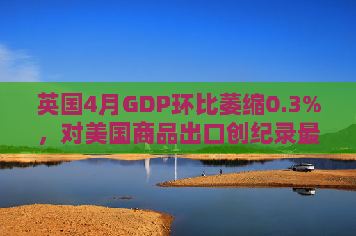 英国4月GDP环比萎缩0.3%，对美国商品出口创纪录最大降幅