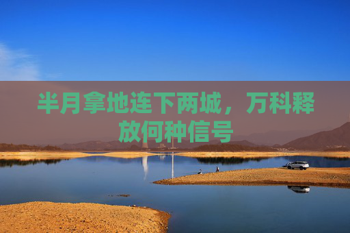 半月拿地连下两城，万科释放何种信号  第1张