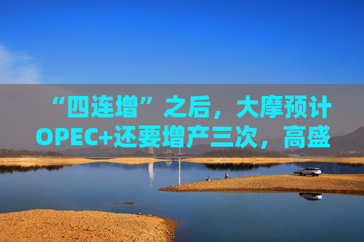 “四连增”之后，大摩预计OPEC+还要增产三次，高盛：只能再来一次