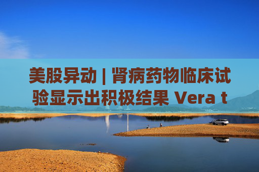 美股异动 | 肾病药物临床试验显示出积极结果 Vera therapeutics(VERA.US)飙涨60%