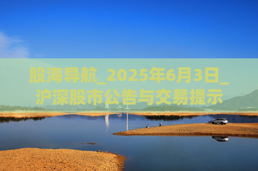 股海导航_2025年6月3日_沪深股市公告与交易提示