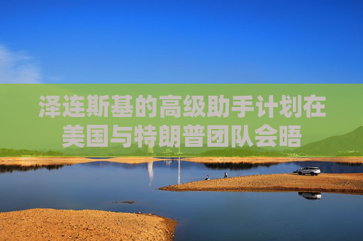 泽连斯基的高级助手计划在美国与特朗普团队会晤