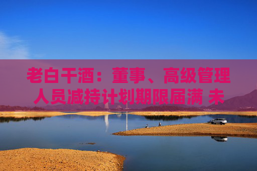 老白干酒：董事、高级管理人员减持计划期限届满 未减持公司股份