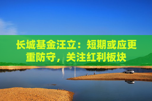 长城基金汪立：短期或应更重防守，关注红利板块