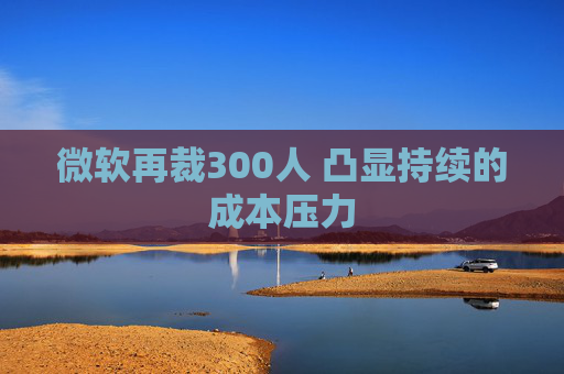 微软再裁300人 凸显持续的成本压力