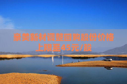 豪美新材调整回购股份价格上限至45元/股
