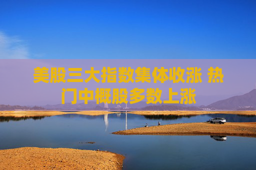 美股三大指数集体收涨 热门中概股多数上涨
