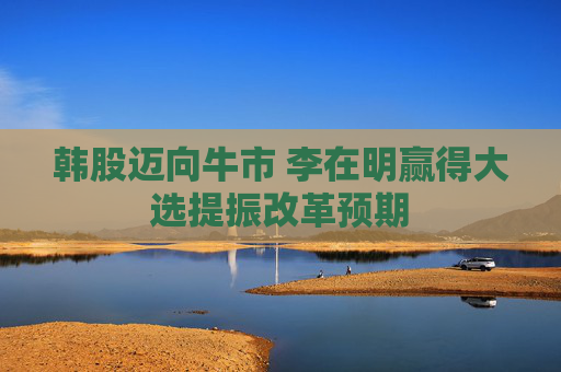 韩股迈向牛市 李在明赢得大选提振改革预期
