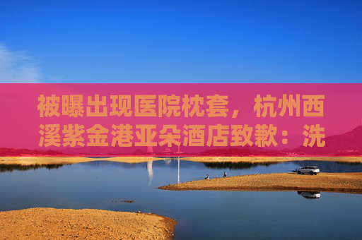 被曝出现医院枕套，杭州西溪紫金港亚朵酒店致歉：洗涤供应商失误