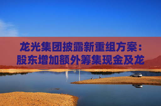 龙光集团披露新重组方案：股东增加额外筹集现金及龙光集团股票资源，增加偿债来源