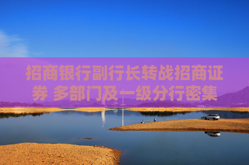 招商银行副行长转战招商证券 多部门及一级分行密集换防