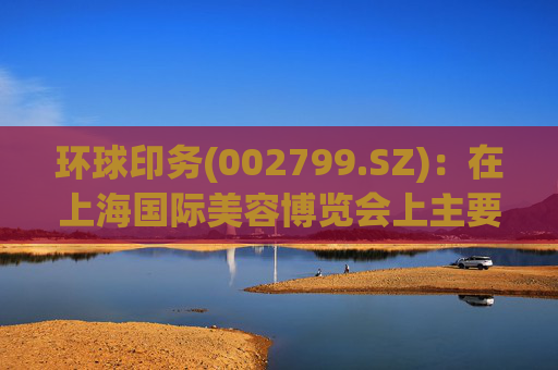 环球印务(002799.SZ)：在上海国际美容博览会上主要展示了公司在包装领域的工艺技术及多个环保包装方案