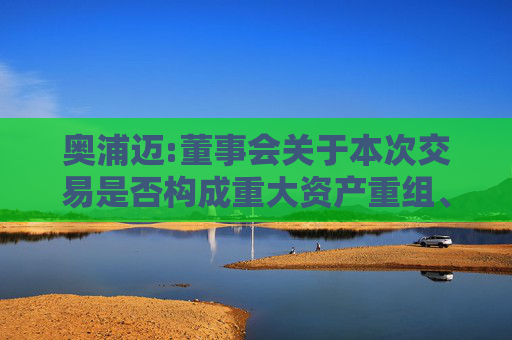 奥浦迈:董事会关于本次交易是否构成重大资产重组、关联交易及重组上市的说明