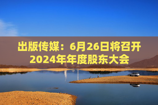 出版传媒：6月26日将召开2024年年度股东大会