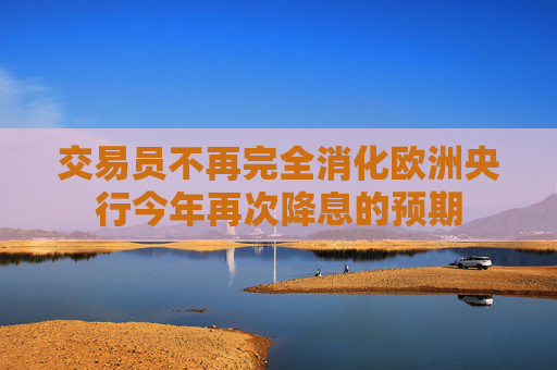 交易员不再完全消化欧洲央行今年再次降息的预期
