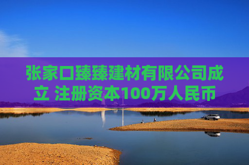 张家口臻臻建材有限公司成立 注册资本100万人民币