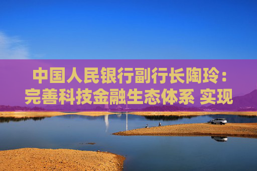 中国人民银行副行长陶玲：完善科技金融生态体系 实现科技与金融良性互动