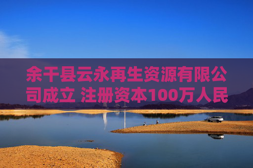 余干县云永再生资源有限公司成立 注册资本100万人民币