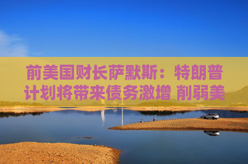 前美国财长萨默斯：特朗普计划将带来债务激增 削弱美国实力