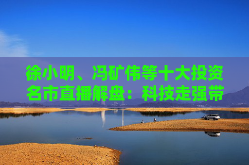 徐小明、冯矿伟等十大投资名市直播解盘：科技走强带动量能，能否突破3400点？