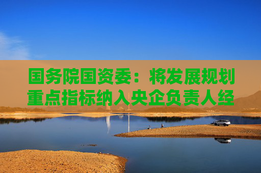 国务院国资委：将发展规划重点指标纳入央企负责人经营业绩考核范围
