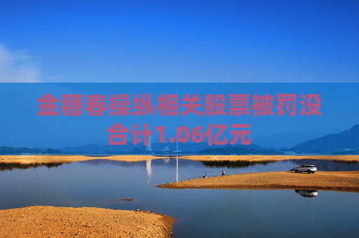 金穗春操纵相关股票被罚没合计1.06亿元