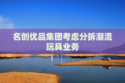 名创优品集团考虑分拆潮流玩具业务