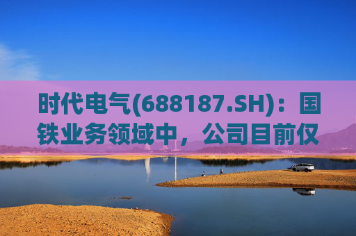 时代电气(688187.SH)：国铁业务领域中，公司目前仅对公司产品提供检修服务