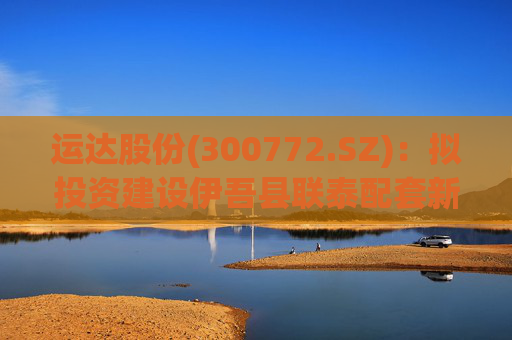运达股份(300772.SZ)：拟投资建设伊吾县联泰配套新能源项目