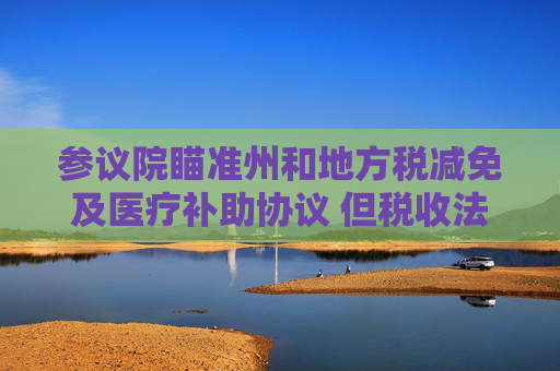 参议院瞄准州和地方税减免及医疗补助协议 但税收法案仍缺乏足够票数
