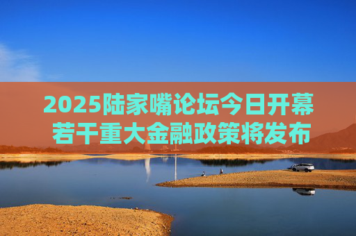 2025陆家嘴论坛今日开幕 若干重大金融政策将发布