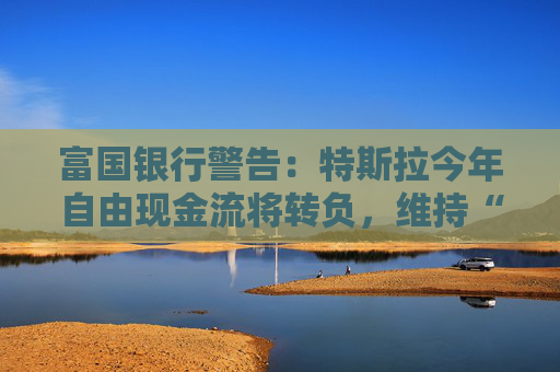 富国银行警告：特斯拉今年自由现金流将转负，维持“卖出”评级