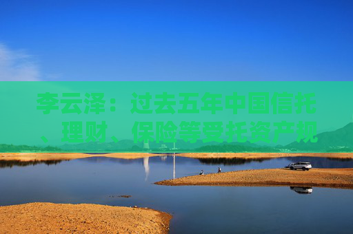 李云泽：过去五年中国信托、理财、保险等受托资产规模年均增速8%
