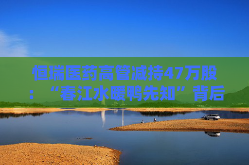 恒瑞医药高管减持47万股：“春江水暖鸭先知”背后的信任危机？