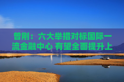 曾刚：六大举措对标国际一流金融中心 有望全面提升上海在全球金融格局中的竞争力与影响力