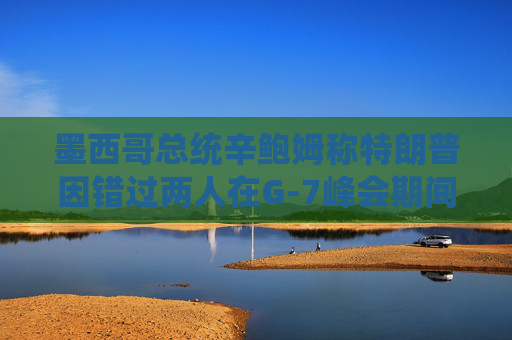 墨西哥总统辛鲍姆称特朗普因错过两人在G-7峰会期间的双边会晤而致歉