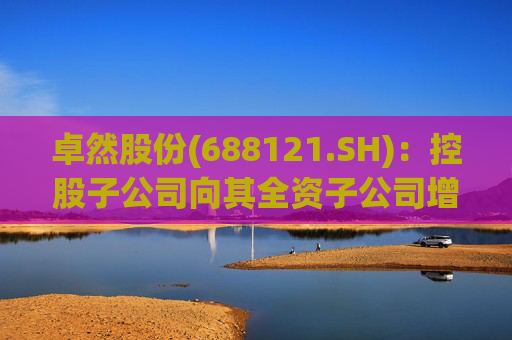 卓然股份(688121.SH)：控股子公司向其全资子公司增资