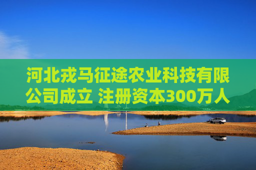 河北戎马征途农业科技有限公司成立 注册资本300万人民币