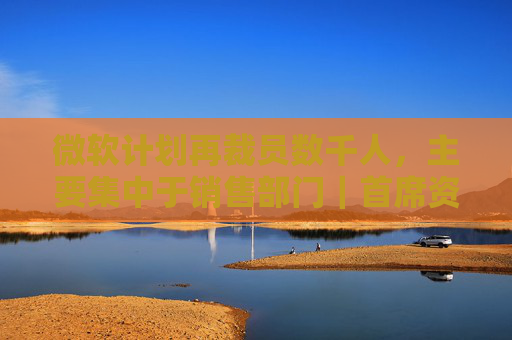 微软计划再裁员数千人，主要集中于销售部门｜首席资讯日报