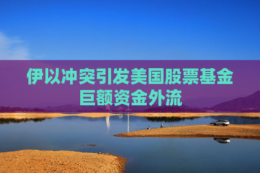 伊以冲突引发美国股票基金巨额资金外流
