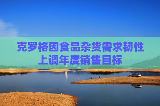 克罗格因食品杂货需求韧性上调年度销售目标