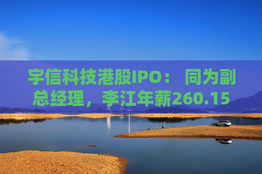 宇信科技港股IPO： 同为副总经理，李江年薪260.15万，郑春年薪73.46万，李江是郑春的3.5倍