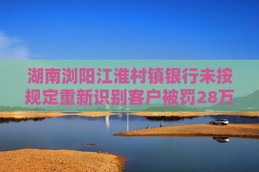 湖南浏阳江淮村镇银行未按规定重新识别客户被罚28万元