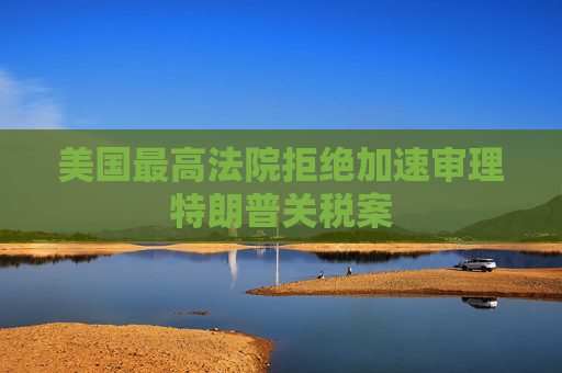 美国最高法院拒绝加速审理特朗普关税案